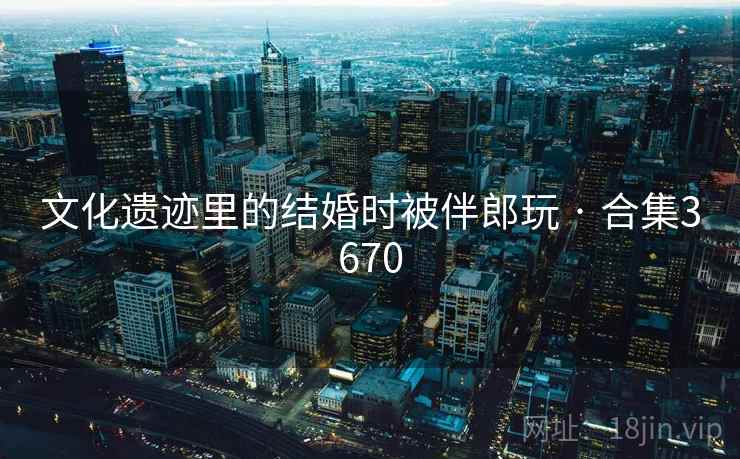 文化遗迹里的结婚时被伴郎玩 · 合集3670 文化遗迹里的结婚时被伴郎玩 · 合集3670