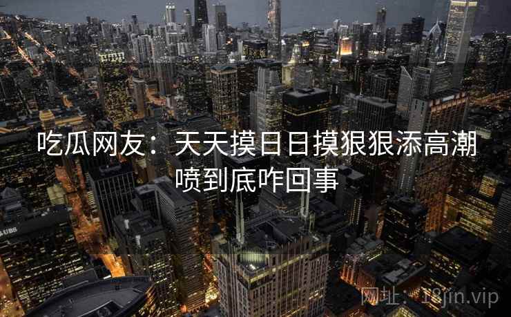 吃瓜网友:天天摸日日摸狠狠添高潮喷到底咋回事 吃瓜网友:天天摸日日摸狠狠添高潮喷到底咋回事