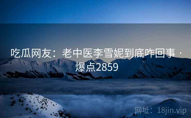 吃瓜网友：老中医李雪妮到底咋回事 · 爆点2859