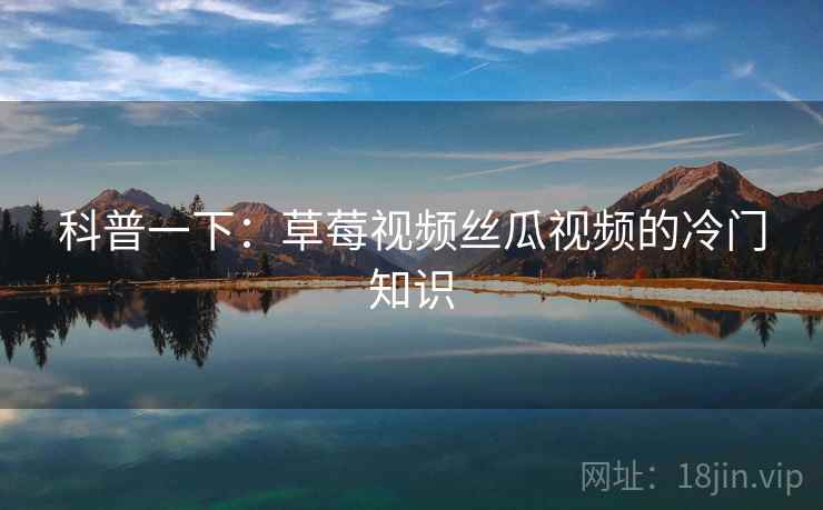 科普一下：草莓视频丝瓜视频的冷门知识