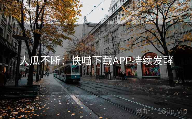 大瓜不断:快喵下载APP持续发酵 大瓜不断:快喵下载APP持续发酵