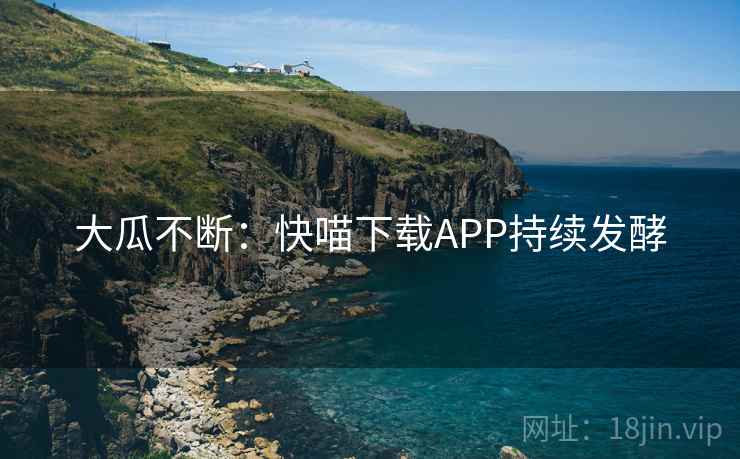 大瓜不断：快喵下载APP持续发酵