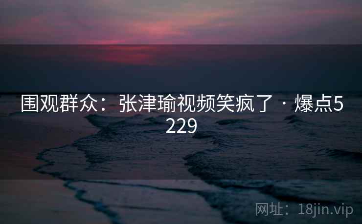 围观群众:张津瑜视频笑疯了 · 爆点5229 围观群众:张津瑜视频笑疯了 · 爆点5229
