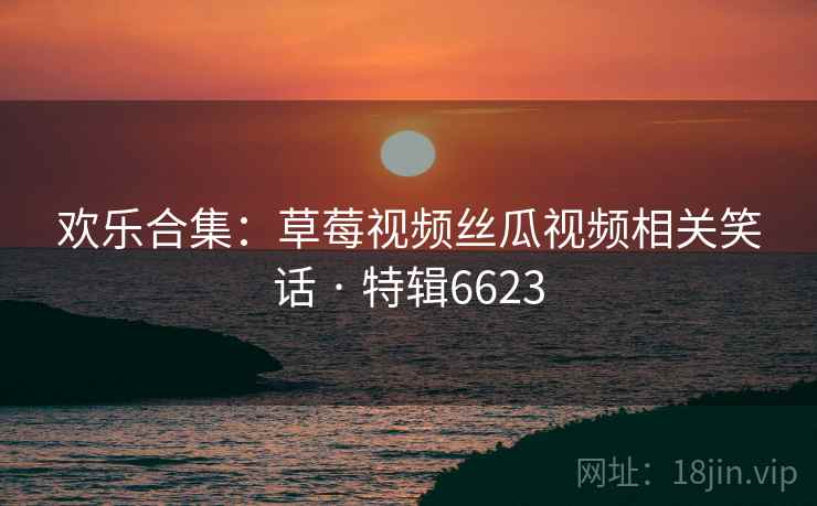 欢乐合集:草莓视频丝瓜视频相关笑话 · 特辑6623 欢乐合集:草莓视频丝瓜视频相关笑话 · 特辑6623